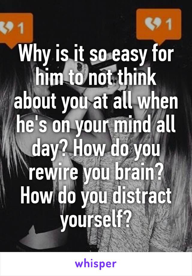 Why is it so easy for him to not think about you at all when he's on your mind all day? How do you rewire you brain? How do you distract yourself?