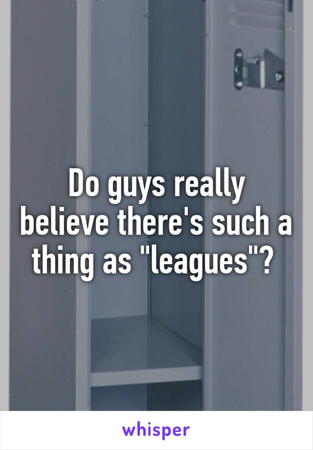 Do guys really believe there's such a thing as "leagues"? 