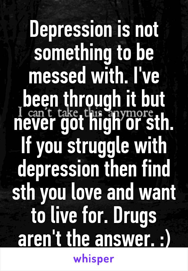 Depression is not something to be messed with. I've been through it but never got high or sth. If you struggle with depression then find sth you love and want to live for. Drugs aren't the answer. :)