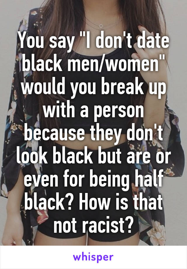 You say "I don't date black men/women" would you break up with a person because they don't look black but are or even for being half black? How is that not racist?