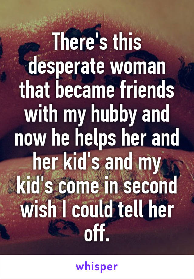 There's this desperate woman that became friends with my hubby and now he helps her and her kid's and my kid's come in second wish I could tell her off.