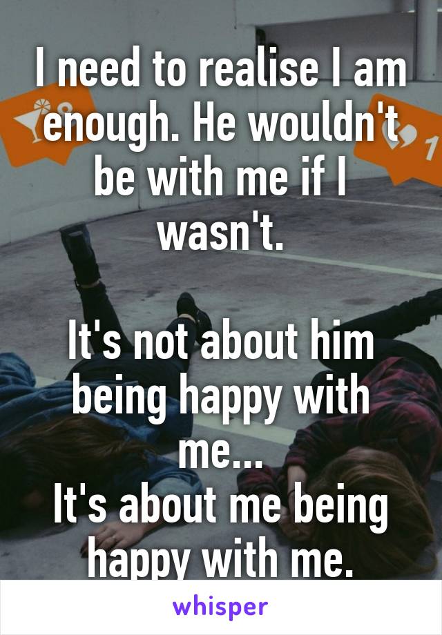 I need to realise I am enough. He wouldn't be with me if I wasn't.

It's not about him being happy with me...
It's about me being happy with me.