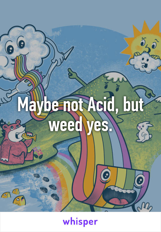 Maybe not Acid, but weed yes.