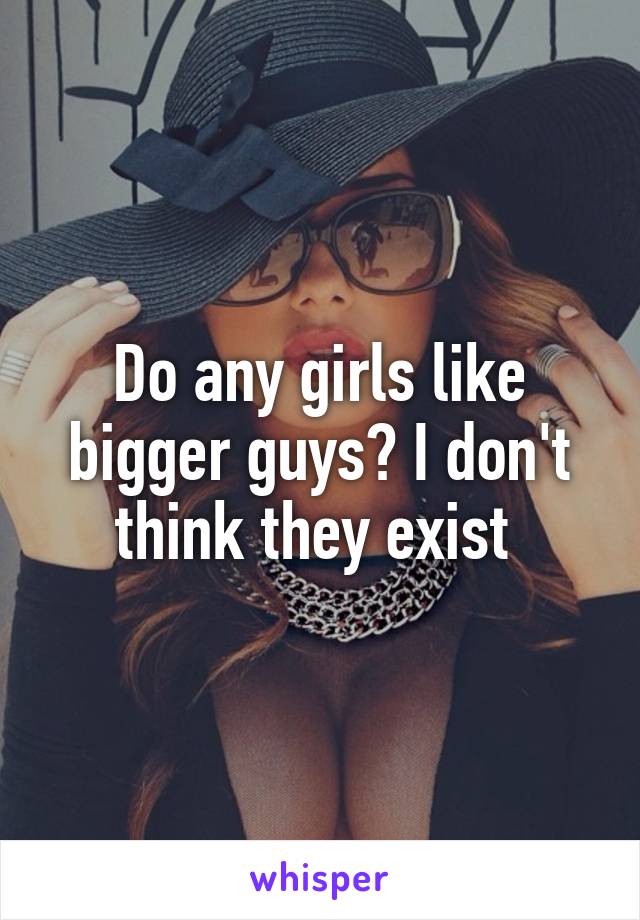 Do any girls like bigger guys? I don't think they exist 