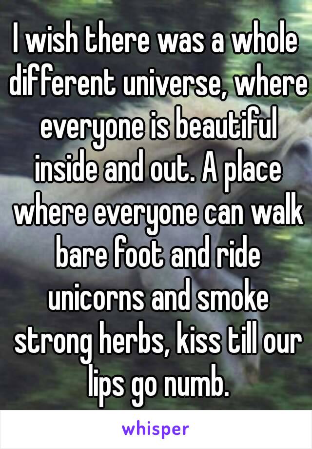 I wish there was a whole different universe, where everyone is beautiful inside and out. A place where everyone can walk bare foot and ride unicorns and smoke strong herbs, kiss till our lips go numb.