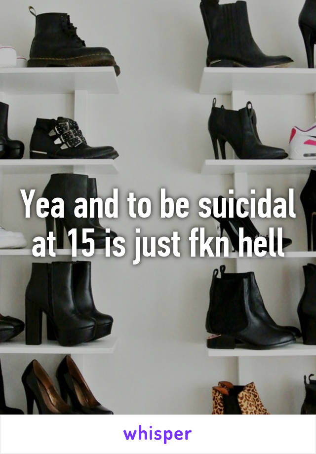 Yea and to be suicidal at 15 is just fkn hell