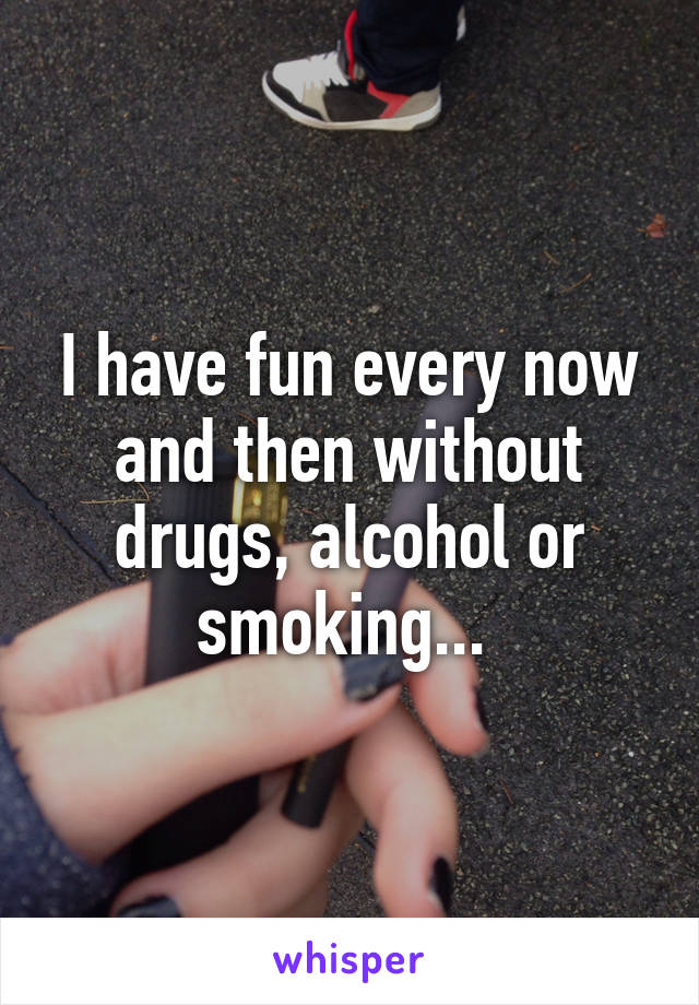 I have fun every now and then without drugs, alcohol or smoking... 