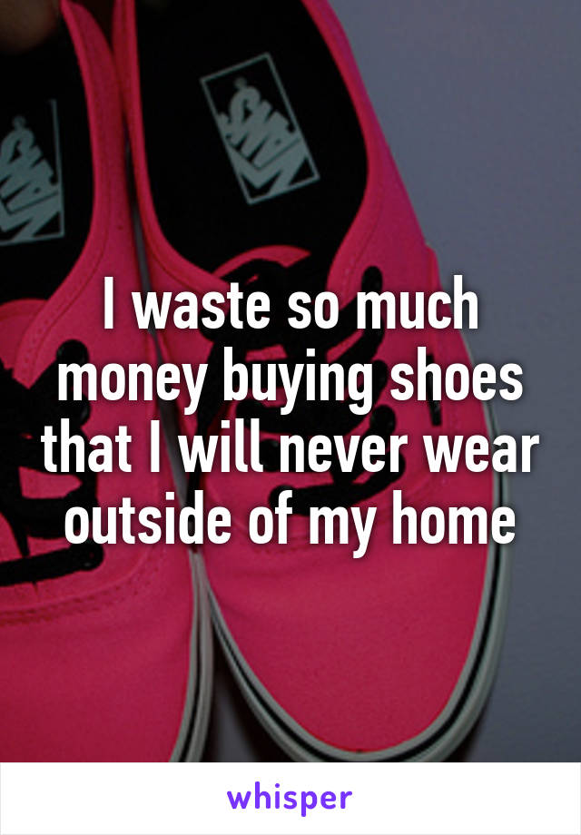 I waste so much money buying shoes that I will never wear outside of my home