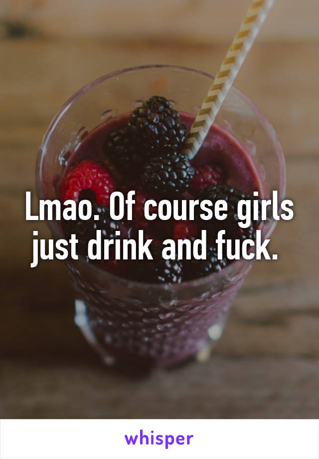 Lmao. Of course girls just drink and fuck. 