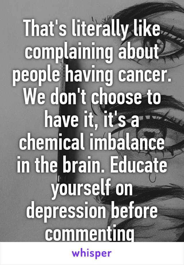 That's literally like complaining about people having cancer. We don't choose to have it, it's a chemical imbalance in the brain. Educate yourself on depression before commenting 