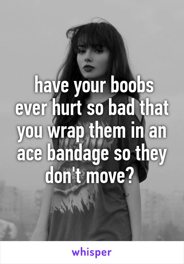  have your boobs ever hurt so bad that you wrap them in an ace bandage so they don't move? 