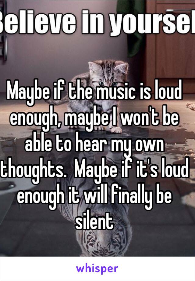 Maybe if the music is loud enough, maybe I won't be able to hear my own thoughts.  Maybe if it's loud enough it will finally be silent