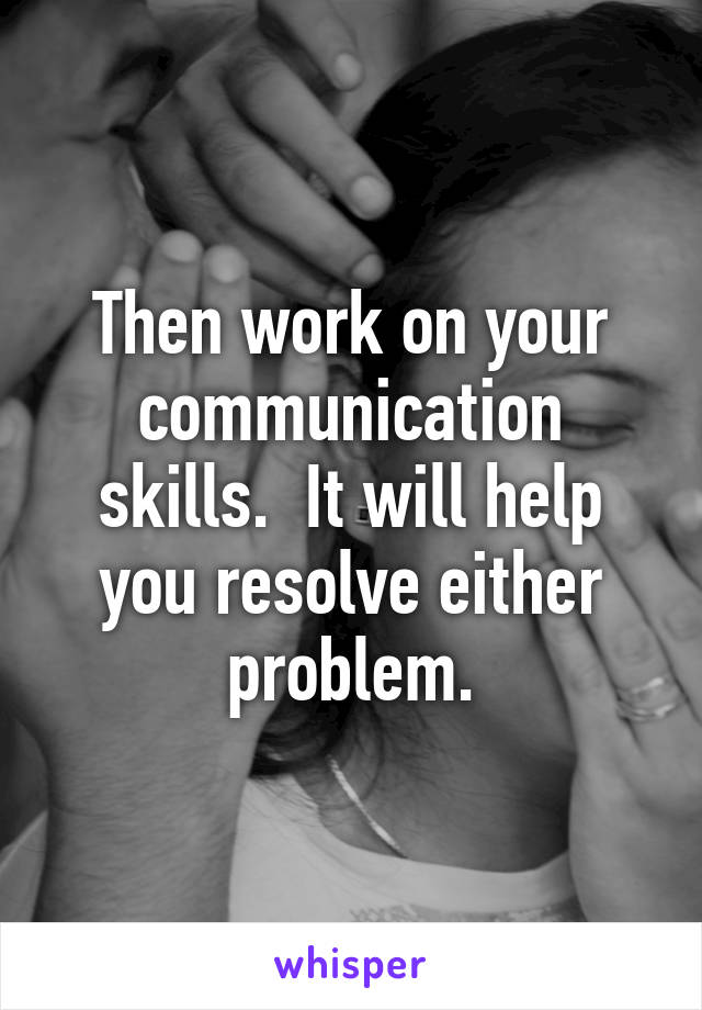 Then work on your communication skills.  It will help you resolve either problem.