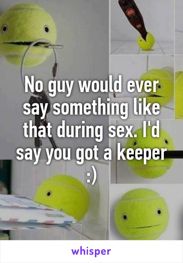 No guy would ever say something like that during sex. I'd say you got a keeper :)