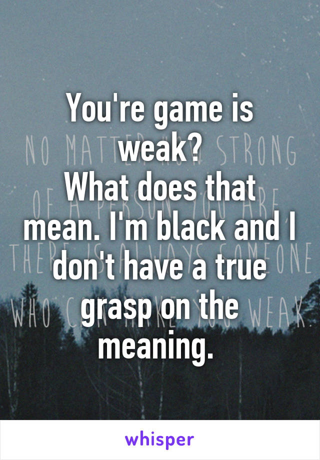 You're game is weak?
What does that mean. I'm black and I don't have a true grasp on the meaning. 