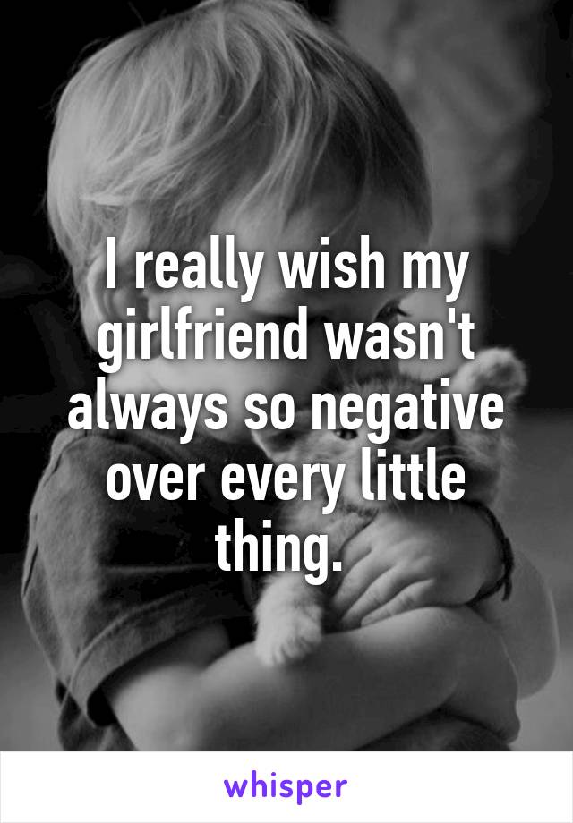 I really wish my girlfriend wasn't always so negative over every little thing. 