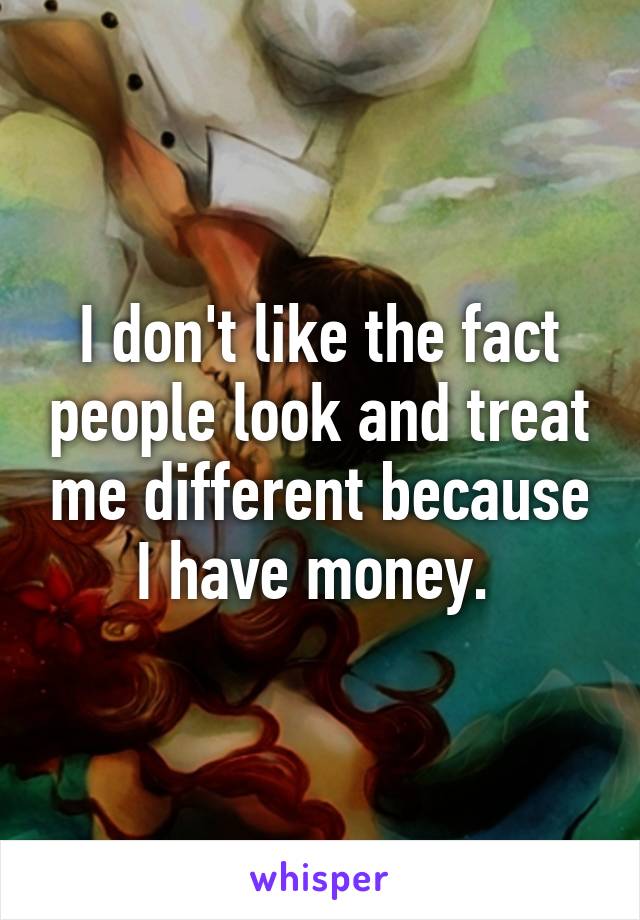 I don't like the fact people look and treat me different because I have money. 