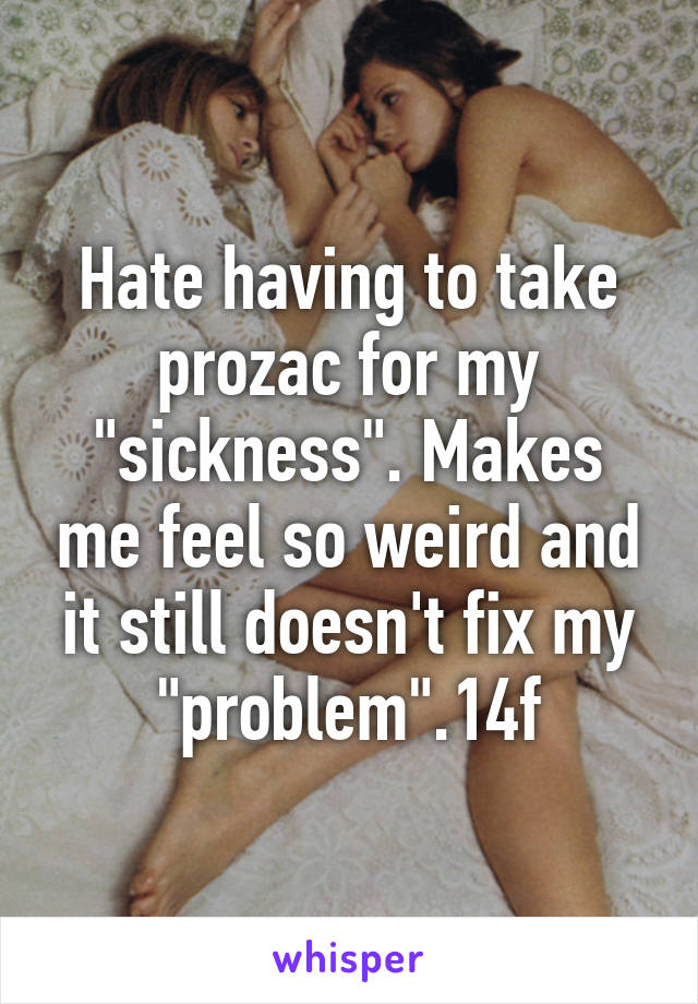 Hate having to take prozac for my "sickness". Makes me feel so weird and it still doesn't fix my "problem".14f