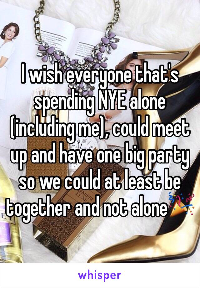 I wish everyone that's spending NYE alone (including me), could meet up and have one big party so we could at least be together and not alone🎉