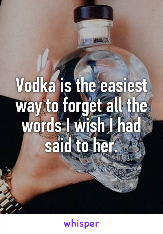 Vodka is the easiest way to forget all the words I wish I had said to her.