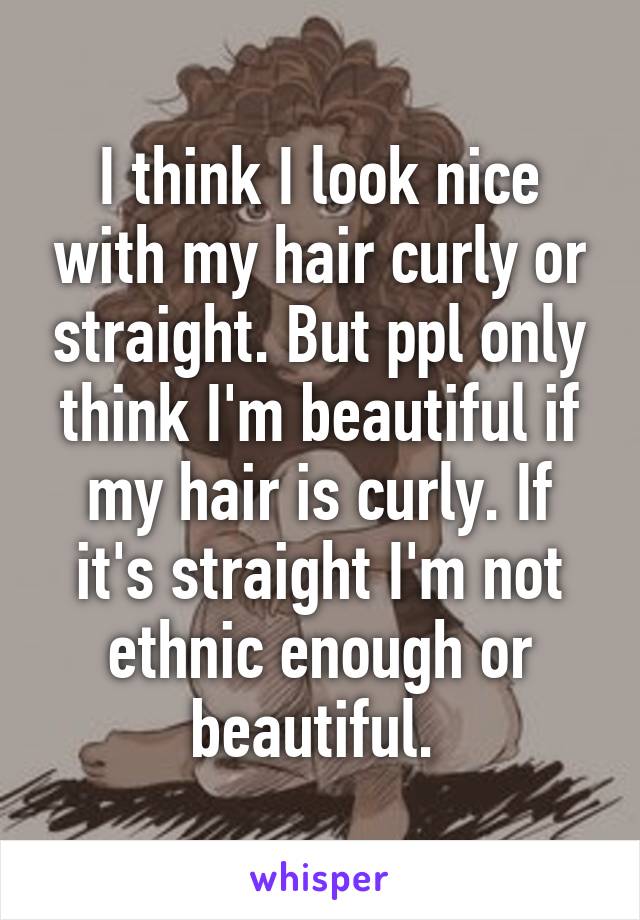 I think I look nice with my hair curly or straight. But ppl only think I'm beautiful if my hair is curly. If it's straight I'm not ethnic enough or beautiful. 