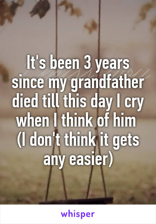 It's been 3 years since my grandfather died till this day I cry when I think of him 
(I don't think it gets any easier)