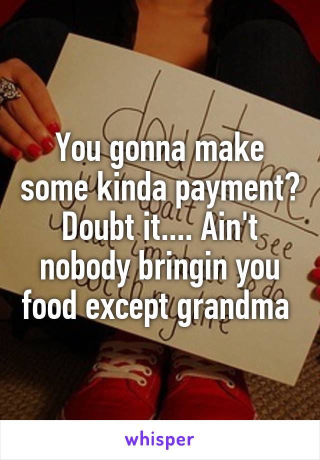 You gonna make some kinda payment? Doubt it.... Ain't nobody bringin you food except grandma 