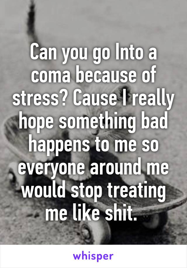 Can you go Into a coma because of stress? Cause I really hope something bad happens to me so everyone around me would stop treating me like shit. 