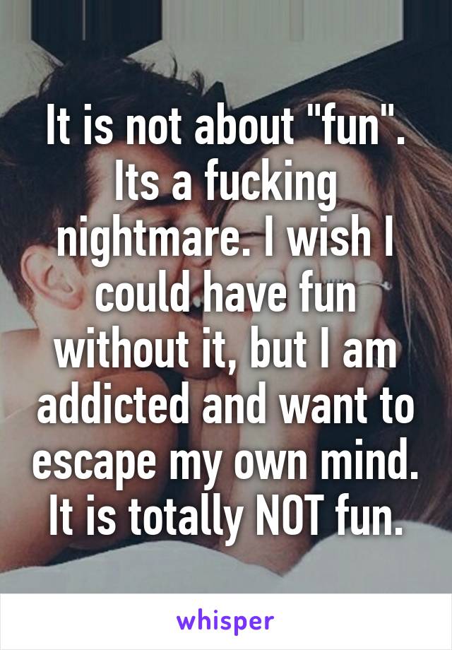 It is not about "fun".
Its a fucking nightmare. I wish I could have fun without it, but I am addicted and want to escape my own mind.
It is totally NOT fun.