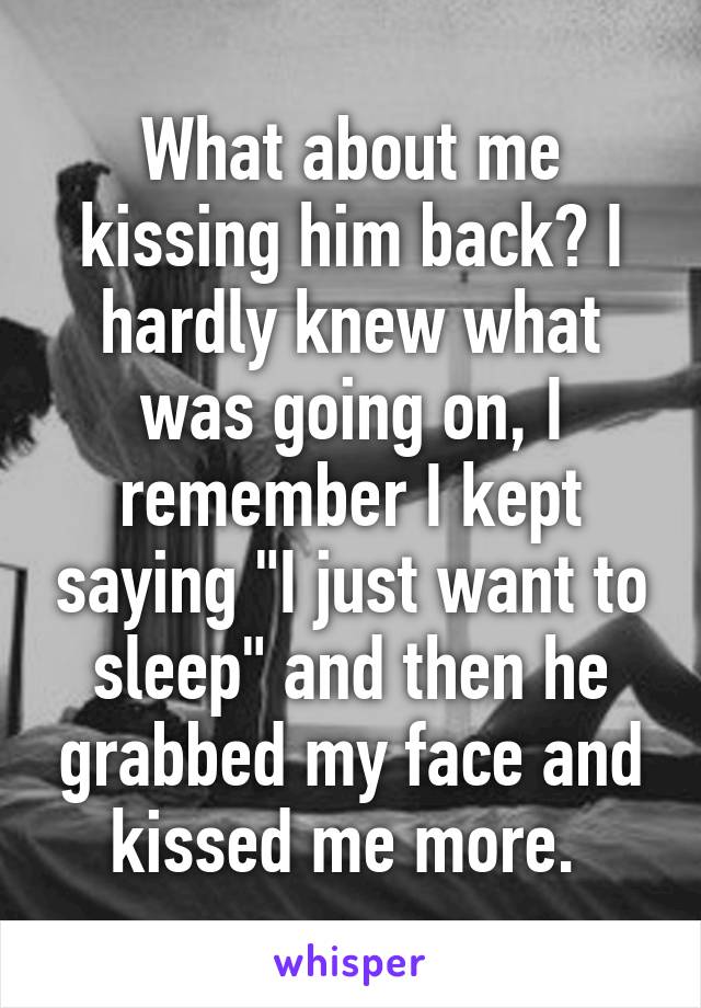 What about me kissing him back? I hardly knew what was going on, I remember I kept saying "I just want to sleep" and then he grabbed my face and kissed me more. 