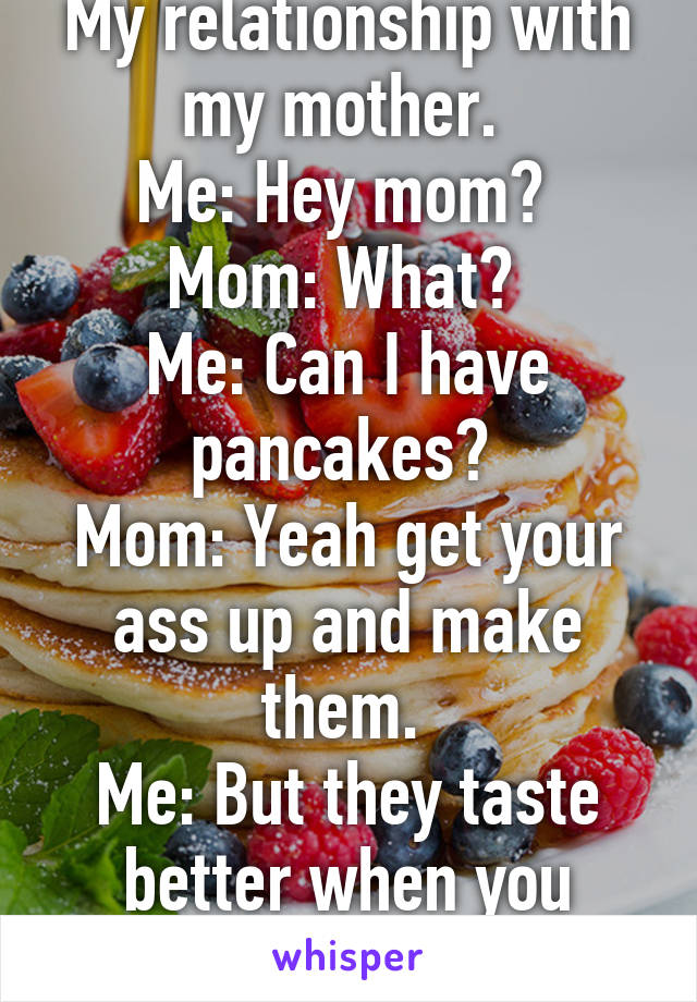 My relationship with my mother. 
Me: Hey mom? 
Mom: What? 
Me: Can I have pancakes? 
Mom: Yeah get your ass up and make them. 
Me: But they taste better when you make them! 