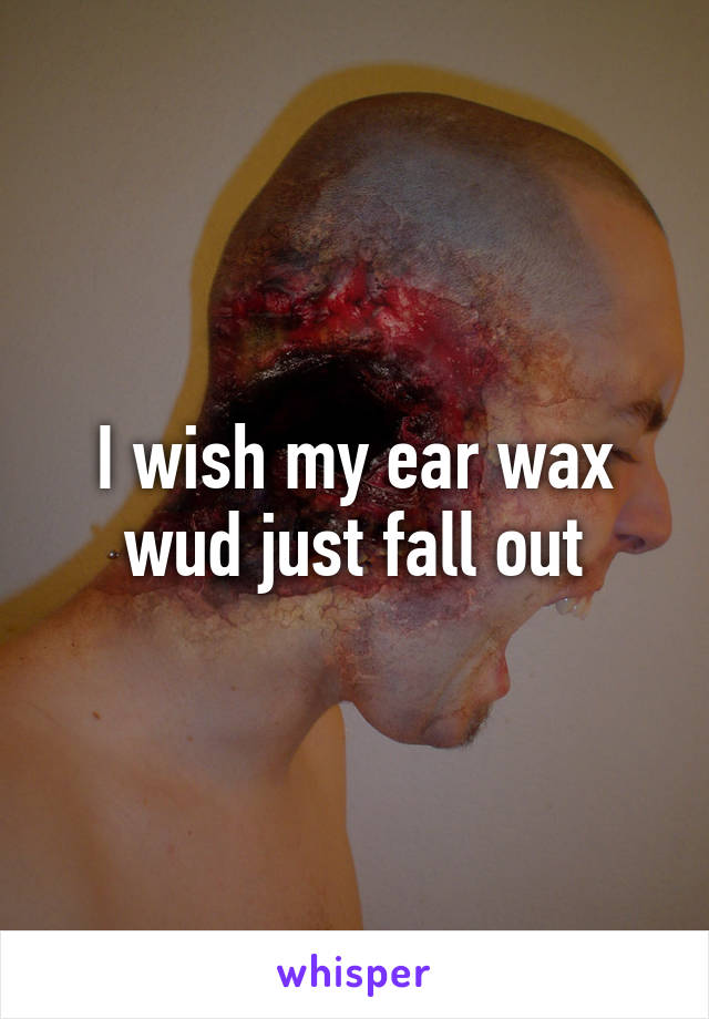 I wish my ear wax wud just fall out