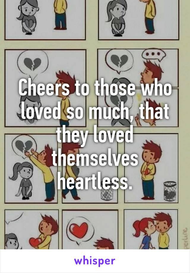 Cheers to those who loved so much, that they loved themselves heartless.