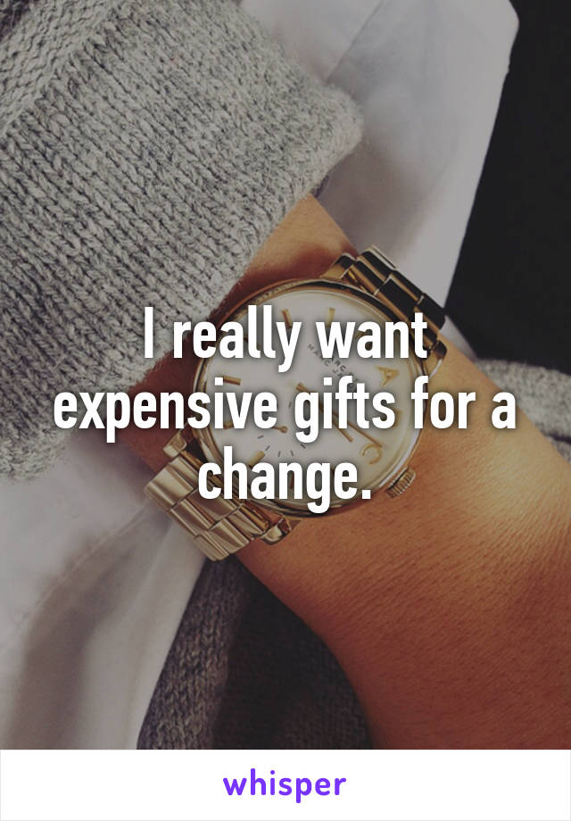 I really want expensive gifts for a change.