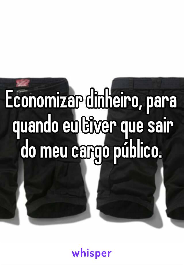 Economizar dinheiro, para quando eu tiver que sair do meu cargo público. 