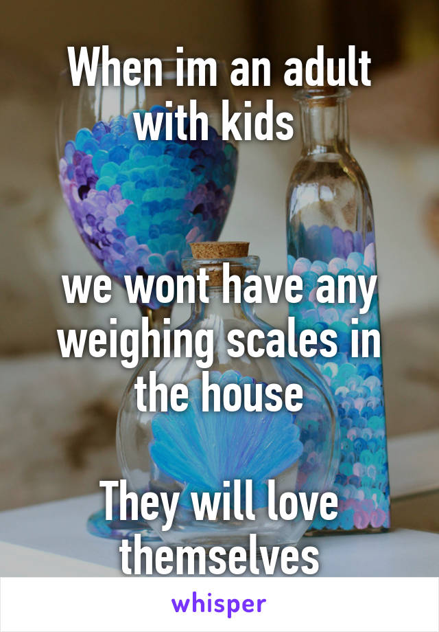 When im an adult with kids 


we wont have any weighing scales in the house

They will love themselves