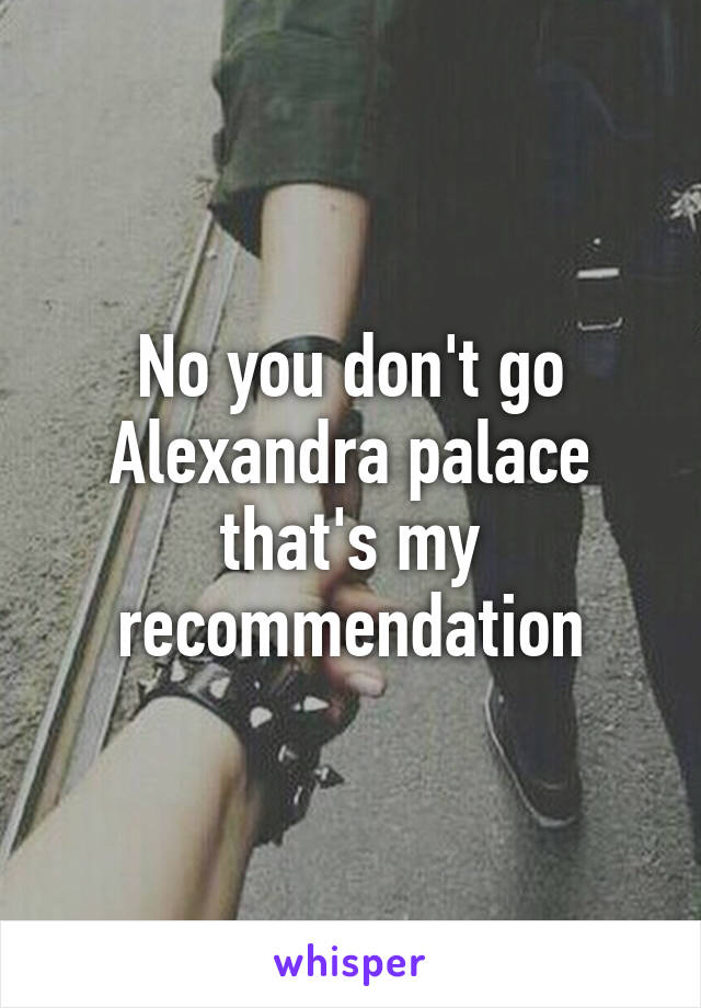 No you don't go Alexandra palace that's my recommendation