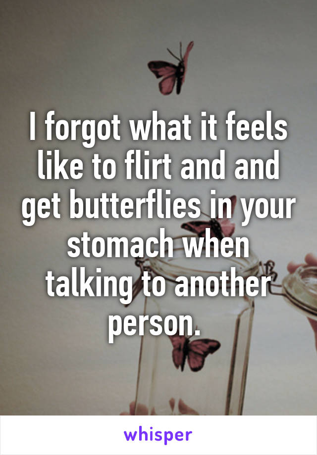 I forgot what it feels like to flirt and and get butterflies in your stomach when talking to another person. 