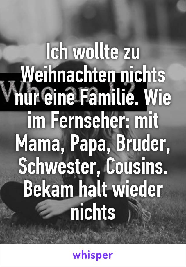 Ich wollte zu Weihnachten nichts nur eine Familie. Wie im Fernseher: mit Mama, Papa, Bruder, Schwester, Cousins.
Bekam halt wieder nichts