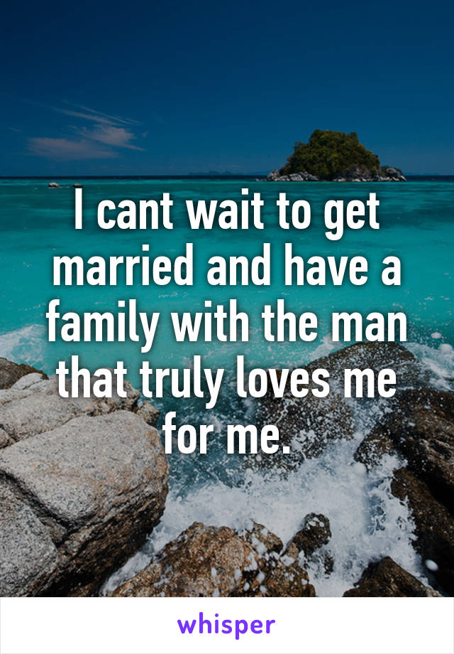 I cant wait to get married and have a family with the man that truly loves me for me.