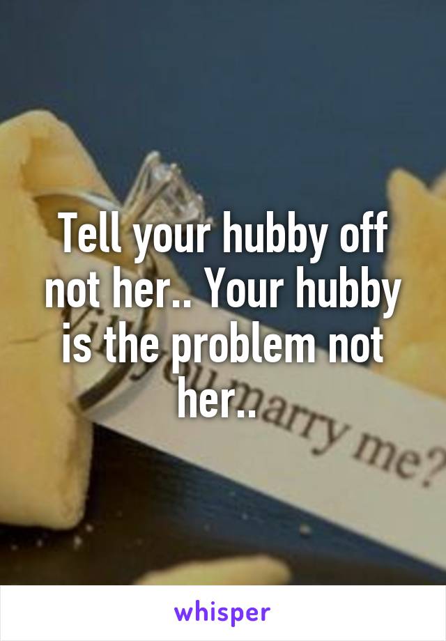 Tell your hubby off not her.. Your hubby is the problem not her.. 