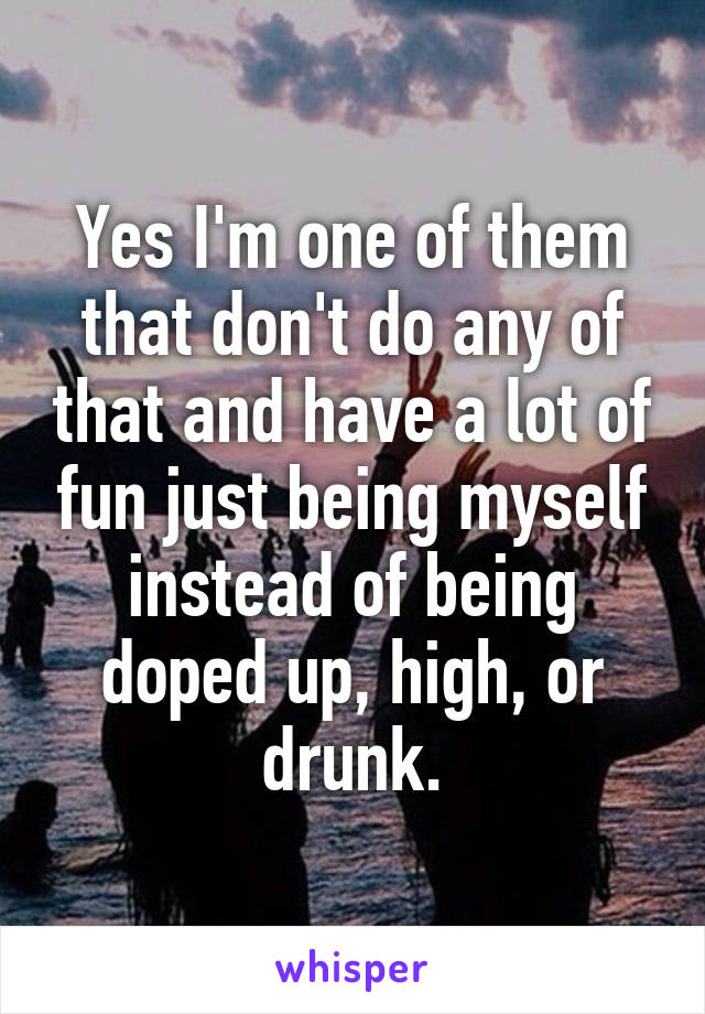 Yes I'm one of them that don't do any of that and have a lot of fun just being myself instead of being doped up, high, or drunk.