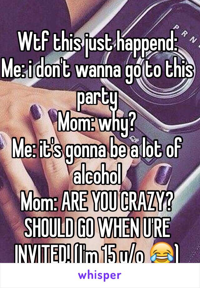 Wtf this just happend:
Me: i don't wanna go to this party
Mom: why?
Me: it's gonna be a lot of alcohol 
Mom: ARE YOU CRAZY? SHOULD GO WHEN U'RE INVITED! (I'm 15 y/o 😂)