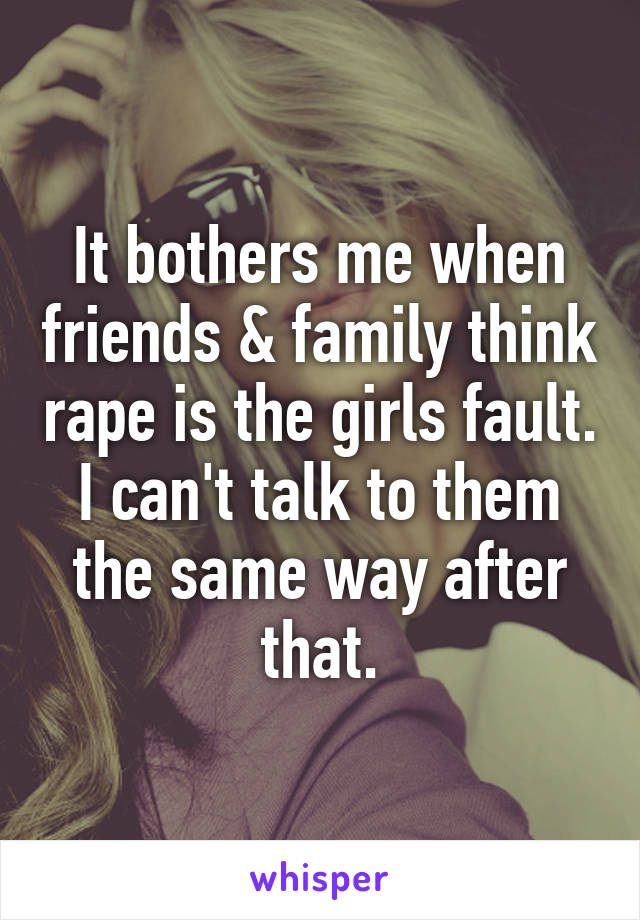 It bothers me when friends & family think rape is the girls fault.
I can't talk to them the same way after that.