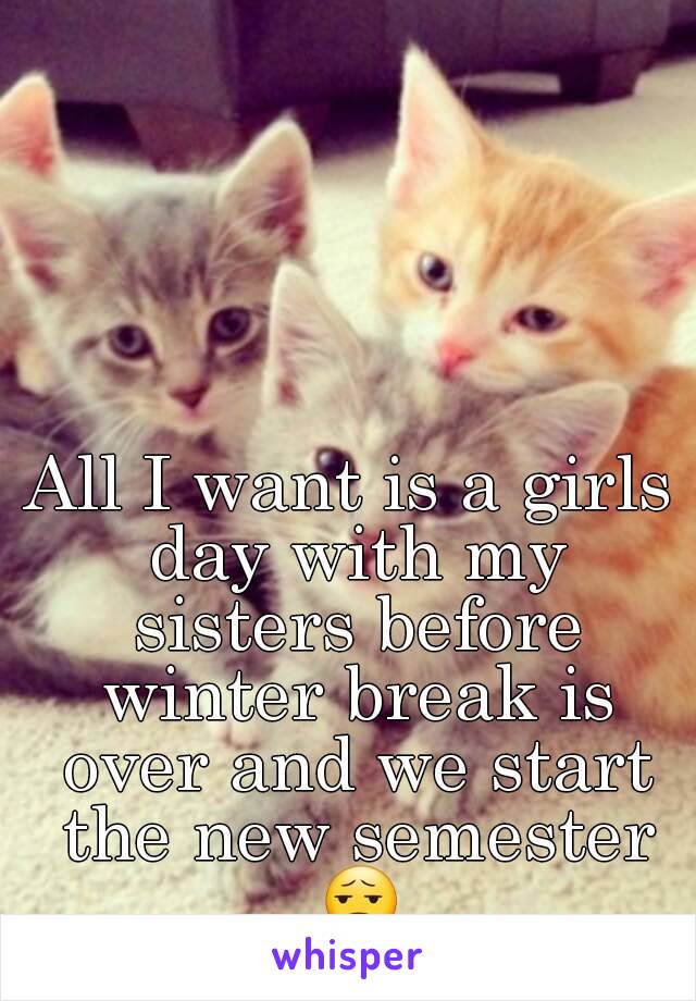 All I want is a girls day with my sisters before winter break is over and we start the new semester 😧