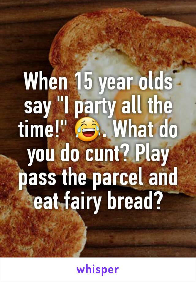 When 15 year olds say "I party all the time!" 😂. What do you do cunt? Play pass the parcel and eat fairy bread?