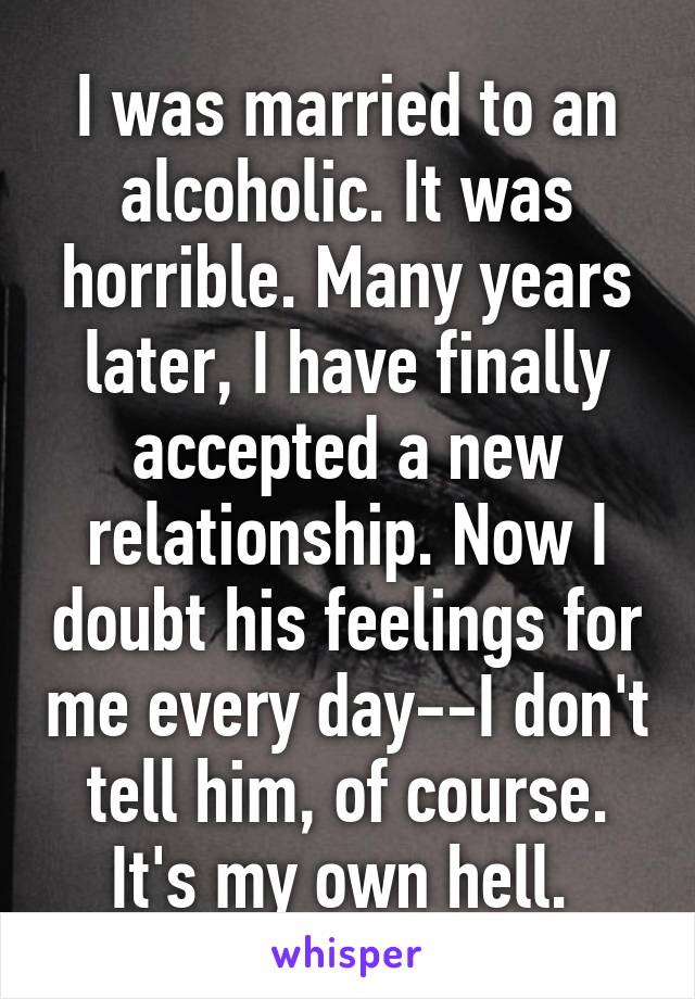 I was married to an alcoholic. It was horrible. Many years later, I have finally accepted a new relationship. Now I doubt his feelings for me every day--I don't tell him, of course. It's my own hell. 