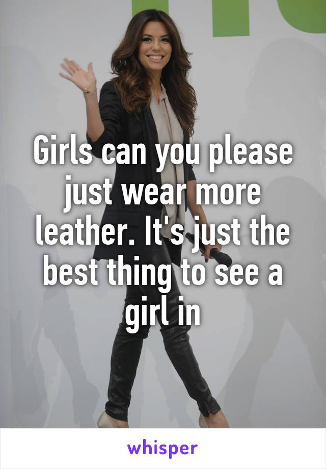 Girls can you please just wear more leather. It's just the best thing to see a girl in