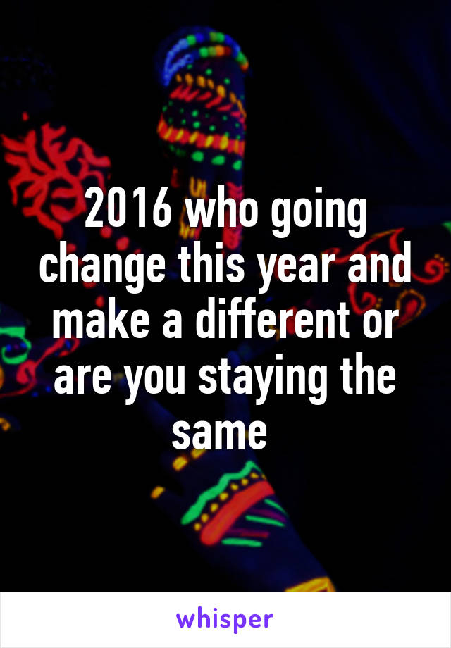 2016 who going change this year and make a different or are you staying the same 