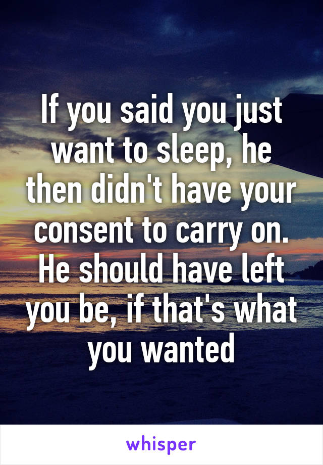 If you said you just want to sleep, he then didn't have your consent to carry on. He should have left you be, if that's what you wanted